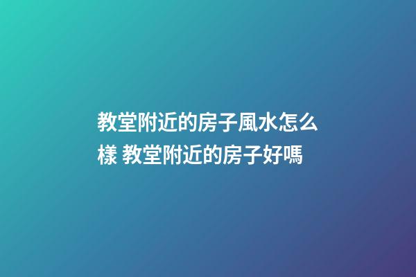 教堂附近的房子風水怎么樣 教堂附近的房子好嗎